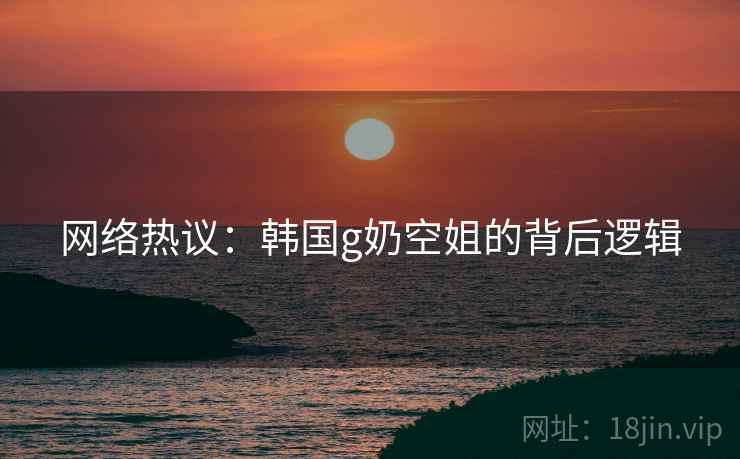 网络热议:韩国g奶空姐的背后逻辑 网络热议:韩国g奶空姐的背后逻辑