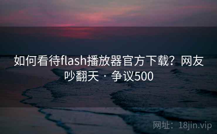 如何看待flash播放器官方下载？网友吵翻天 · 争议500