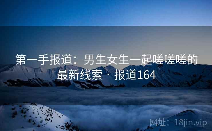 第一手报道：男生女生一起嗟嗟嗟的最新线索 · 报道164