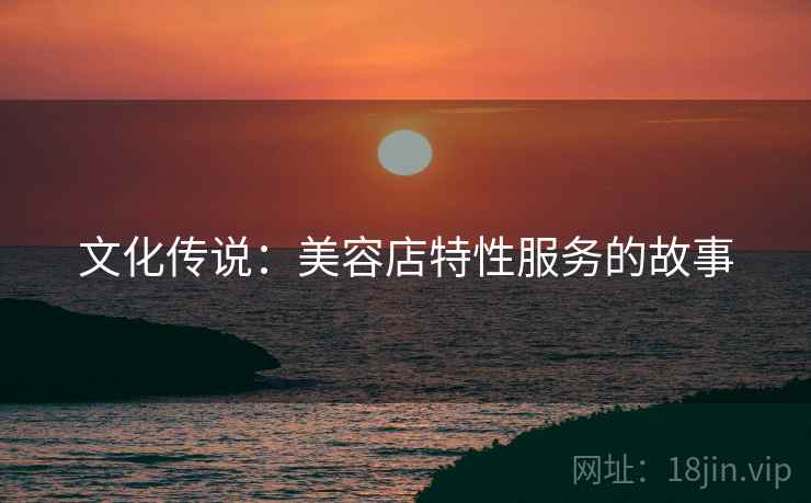 文化传说:美容店特性服务的故事 文化传说:美容店特性服务的故事