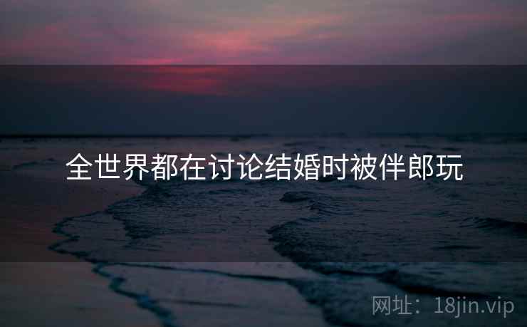 全世界都在讨论结婚时被伴郎玩