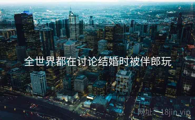 全世界都在讨论结婚时被伴郎玩