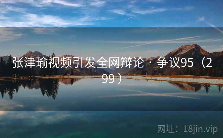 张津瑜视频引发全网辩论 · 争议95（299 ）
