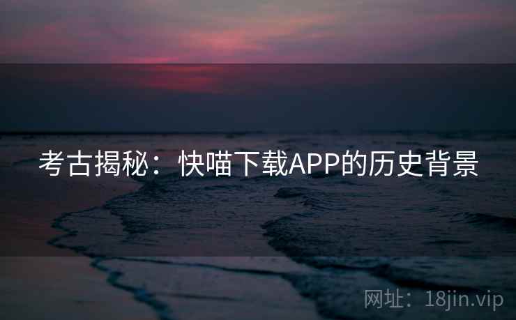 考古揭秘:快喵下载APP的历史背景 考古揭秘:快喵下载APP的历史背景