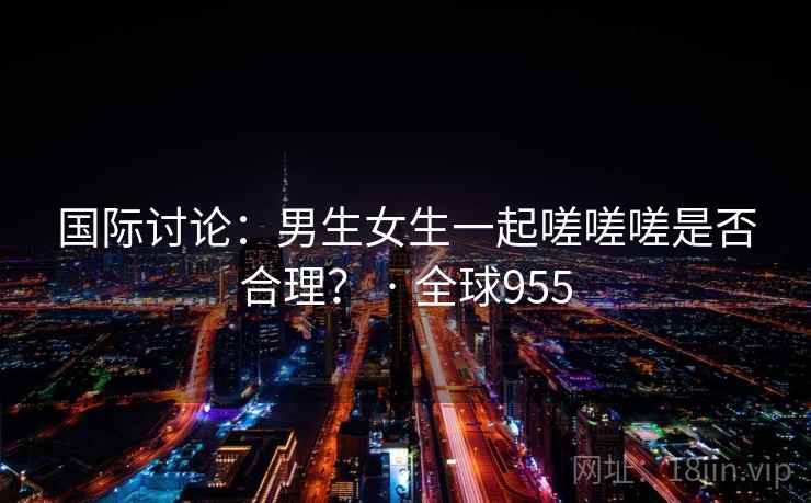 国际讨论:男生女生一起嗟嗟嗟是否合理? · 全球955 国际讨论:男生女生一起嗟嗟嗟是否合理? · 全球955