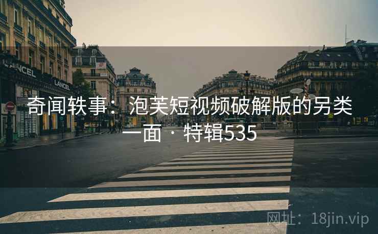 奇闻轶事：泡芙短视频破解版的另类一面 · 特辑535